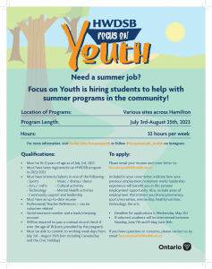The application process for Focus on Youth 2023 student employment will open Monday, May 1, 2023. If selected to participate in the program, student employment will begin Monday, July 3, 2023. Qualifications: Must be 16 to 21 years of age as of July 3, 2023 Must have been registered in an HWDSB program in 2022/23 Must have interests/talents in one of the following areas: Sports Arts / crafts Community support and leadership Music / drama / dance Cultural activities Technology Mental Health activities Must have an up-to-date resume 3 Professional/Teacher References – can be volunteer related Social insurance number and a bank/chequing account Will be required to pass a criminal record check if over the age of 18 (costs provided by the program) Must be able to commit to working from: July 3 – August 25 (weekdays, not including Canada Day and the Civic Holiday) 30 to 40 hours per week (varies by site) If you have questions or concerns regarding an application, please contact us at focusonyouth@hwdsb.on.ca