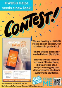 HWDSB Helps needs a new look! We are holding a poster contest for students in Kindergarten to  Grade 12. Entries should include: artwork (illustrations, digital media etc.) and/or messaging that demonstrates students supporting students. Prizes will be awarded in each age group (P/J/I/S). Please send submissions to: SafeSchoolsAdvisory_Student@hwdsb.on.ca