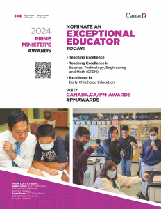 ■ Teaching Excellence ■ Teaching Excellence in Science, Technology, Engineering and Math (STEM) ■ Excellence in Early Childhood Education NOMINATE AN EXCEPTIONAL EDUCATOR TODAY! 2024 PRIME MINISTER’S AWARDS FROM LEFT TO RIGHT: Gerard Lewis, 2022 Certificate of Excellence Recipient, Toronto, Ontario Sarah Torrie, 2022 Certificate of Excellence Recipient, Toronto, Ontario VISIT CANADA.CA/PM-AWARDS #PMAWARDS