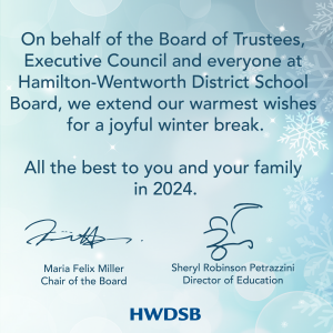 "On behalf of Trustees, Executive Council and everyone at HWDSB, we extend our warmest wishes for a joyful winter break. All the best to you and your family in 2024.." Maria Felix Miller and Sheryl Robinson Petrazzini
