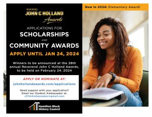 Hamilton Black History Council (HBHC) is pleased to announce that the 2024 call for applications is now open. Please see the attached flyer and share it widely with your school community. Award eligibility and descriptions, as well as the online application form are available on our website at https://www.johnhollandawards.com/applications/. The deadline to apply is January 24, 2024, at 11:59 pm. 