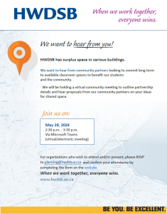 We want to hear from you!
HWDSB has surplus space in various buildings.
We want to hear from community partners looking to commit long-term
to available classroom spaces to benefit our students
and the community.
We will be holding a virtual community meeting to outline partnership
details and hear proposals from our community partners on your ideas
for shared space.
For organizations who wish to attend and/or present, please RSVP
to planning@hwdsb.on.ca and confirm your attendance by
completing the form on the website
